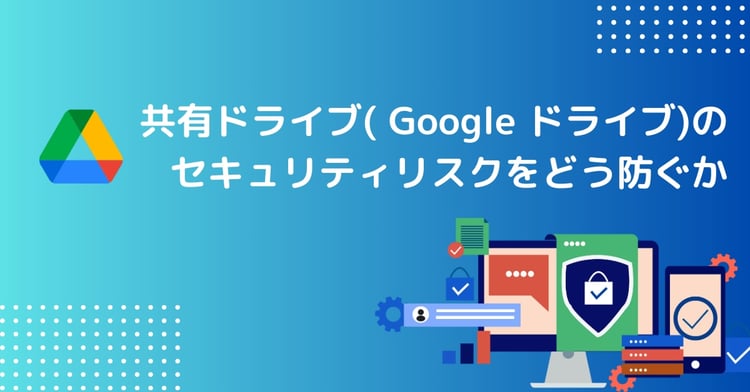 共有ドライブ( Google ドライブ)のセキュリティリスクをどう防ぐか