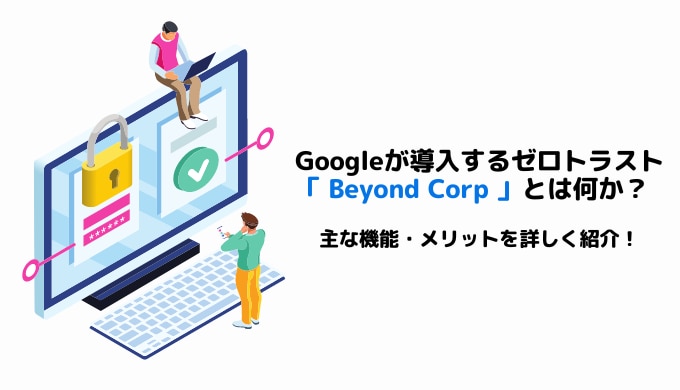 Googleが導入するゼロトラスト「 Beyond Corp 」とは何か？主な機能・メリットを詳しく紹介
